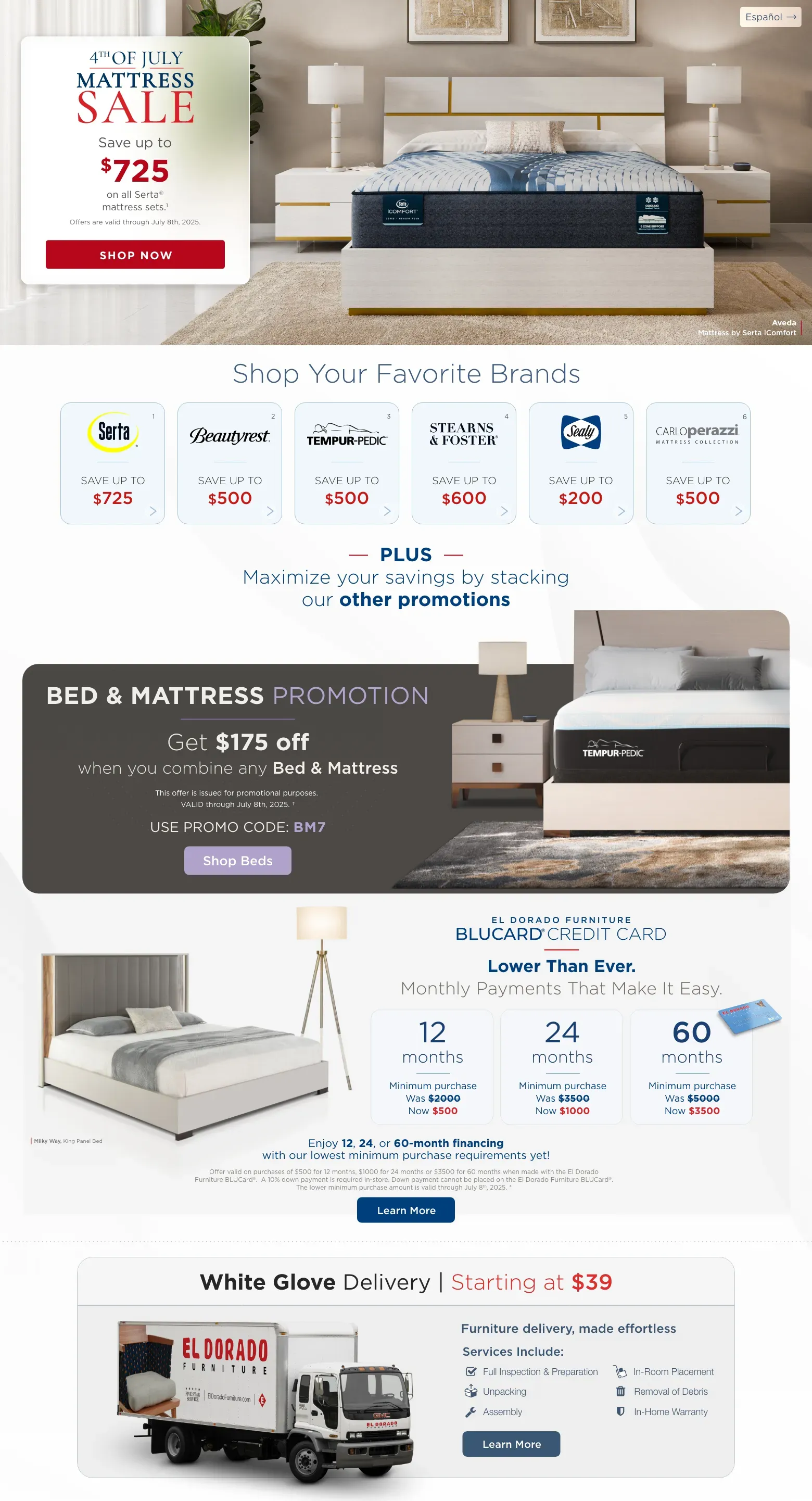 Español. 4th Of July Mattress Sale Save up to $725 on all Serta® mattress sets.1. Offers are valid through July 8th, 2025. Shop Now. Aveda Mattress by Serta iComfort. Shop Your Favorite Brands Serta® Save up to $725. Beautyrest® Save up to $500. Tempur-pedic® Save up to $500. Stearns & foster® Save up to $600. Sealy® Save up to $200. CarloPerazzi® Mattress Collection Save up to $500. Plus. Save big when combined with other promotions. Mattress Promotion Get an additional $175 off when you combine any Bed & Mattress This offer is issued for promotional purposes. VALID through July 8th, 2025. †. Use promo code: BM7. Shop Beds. El Dorado Furniture Blucard® Credit Card Lower Than Ever. Monthly Payments That Make It Easy. 12 months Minimum purchase Was $2000 Now $500. 24 months Minimum purchase Was $3500 Now $1000 60 months Minimum purchase Was $5000 Now $3500. Enjoy 12, 24, or 60-month financing with our lowest minimum purchase requirements yet! Offer valid on purchases of $500 for 12 months, $100 for 24 months or $3500 for 60 months when made with the El Dorado Furniture BLUCard®. A 10% down payment is required in-store. Down payment cannot be placed on the El Dorado Furniture BLUCard®. The lower minimum purchase amount is valid through July 8th, 2025. * Learn More. Milky Way, King Panel Bed. White Glove Delivery | Starting at $39. Furniture delivery, made effortless. Services Include: Full Inspection & Preparation. Unpacking. Assembly. In-Room Placement. Removal of Debris. In-Home Warranty. Learn More